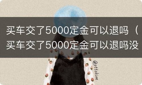 买车交了5000定金可以退吗（买车交了5000定金可以退吗没签合同）