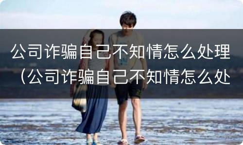 公司诈骗自己不知情怎么处理（公司诈骗自己不知情怎么处理好）