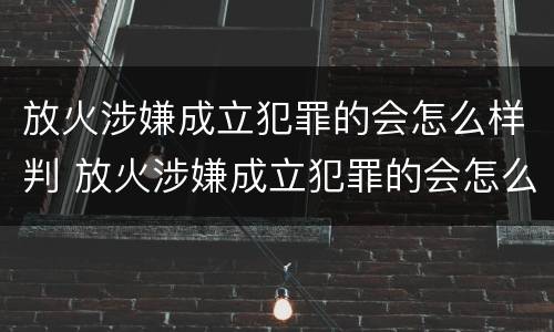 放火涉嫌成立犯罪的会怎么样判 放火涉嫌成立犯罪的会怎么样判刑吗