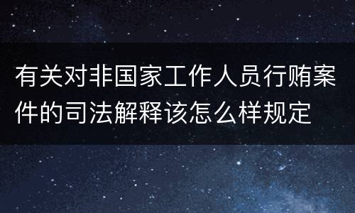 有关对非国家工作人员行贿案件的司法解释该怎么样规定