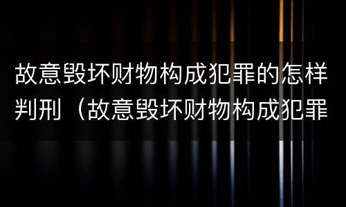 故意毁坏财物构成犯罪的怎样判刑（故意毁坏财物构成犯罪的怎样判刑呢）