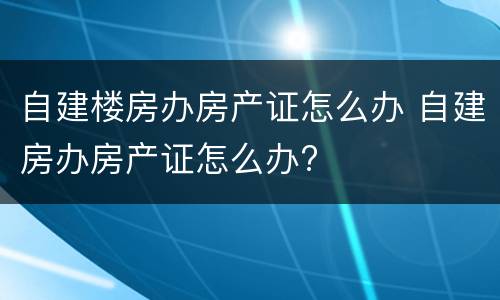 自建楼房办房产证怎么办 自建房办房产证怎么办?