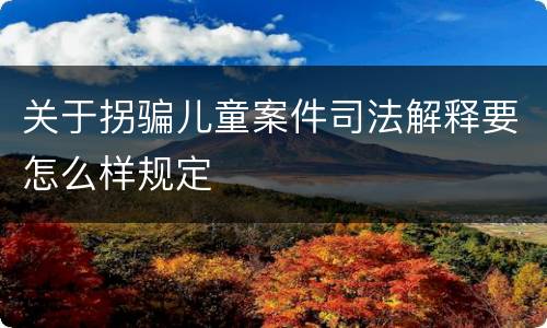关于拐骗儿童案件司法解释要怎么样规定