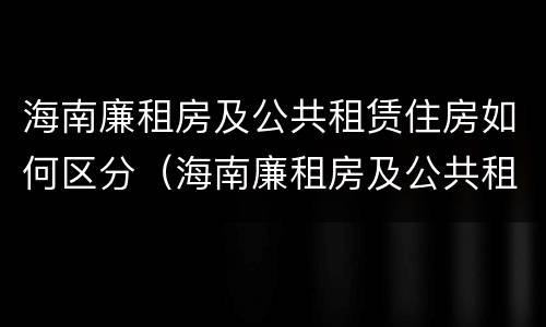 海南廉租房及公共租赁住房如何区分（海南廉租房及公共租赁住房如何区分等级）