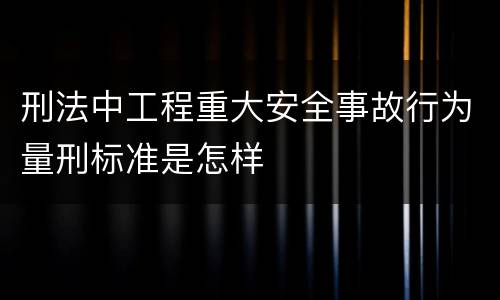 刑法中工程重大安全事故行为量刑标准是怎样