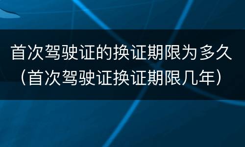 首次驾驶证的换证期限为多久（首次驾驶证换证期限几年）