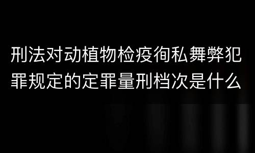 刑法对动植物检疫徇私舞弊犯罪规定的定罪量刑档次是什么样的
