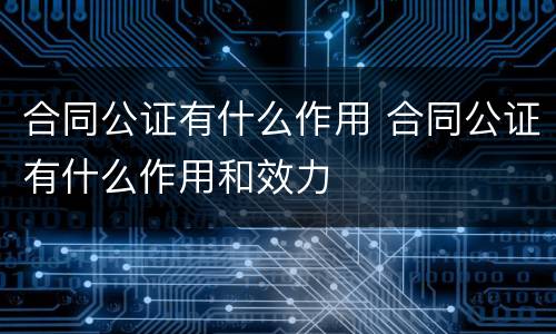 合同公证有什么作用 合同公证有什么作用和效力