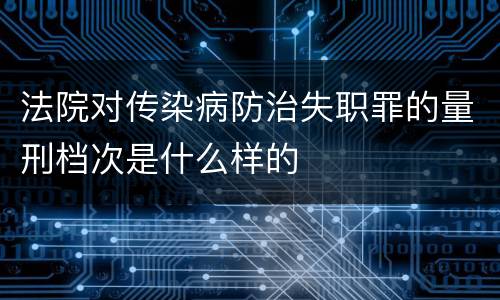 法院对传染病防治失职罪的量刑档次是什么样的