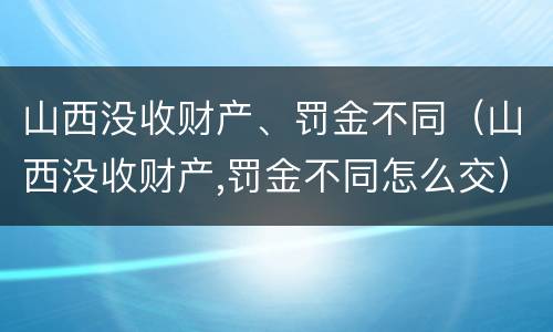 山西没收财产、罚金不同（山西没收财产,罚金不同怎么交）