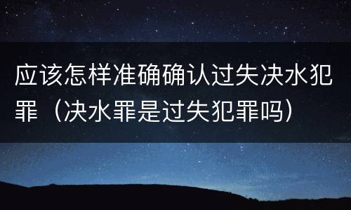 应该怎样准确确认过失决水犯罪（决水罪是过失犯罪吗）