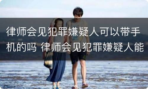 律师会见犯罪嫌疑人可以带手机的吗 律师会见犯罪嫌疑人能带手机吗