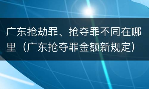 广东抢劫罪、抢夺罪不同在哪里（广东抢夺罪金额新规定）