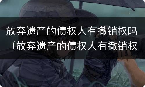 放弃遗产的债权人有撤销权吗（放弃遗产的债权人有撤销权吗怎么办）