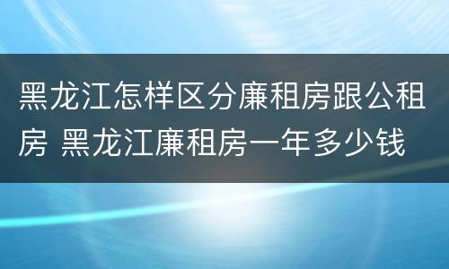 黑龙江怎样区分廉租房跟公租房 黑龙江廉租房一年多少钱