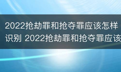 2022抢劫罪和抢夺罪应该怎样识别 2022抢劫罪和抢夺罪应该怎样识别呢