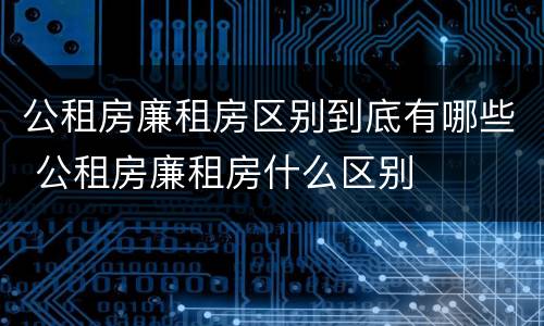 公租房廉租房区别到底有哪些 公租房廉租房什么区别