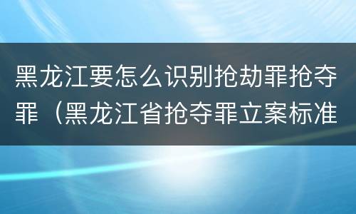 黑龙江要怎么识别抢劫罪抢夺罪（黑龙江省抢夺罪立案标准）