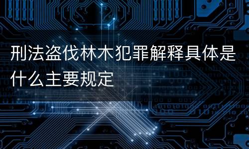 刑法盗伐林木犯罪解释具体是什么主要规定