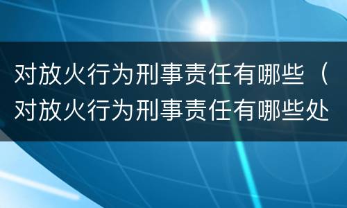 对放火行为刑事责任有哪些（对放火行为刑事责任有哪些处罚）