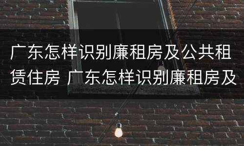 广东怎样识别廉租房及公共租赁住房 广东怎样识别廉租房及公共租赁住房的真假