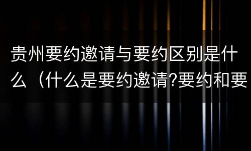 贵州要约邀请与要约区别是什么（什么是要约邀请?要约和要约邀请有哪些区别?）