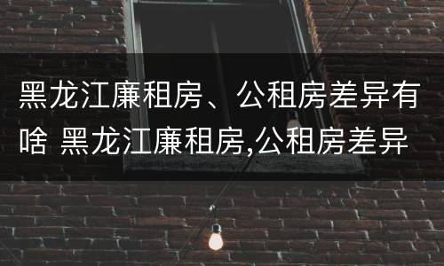 黑龙江廉租房、公租房差异有啥 黑龙江廉租房,公租房差异有啥区别