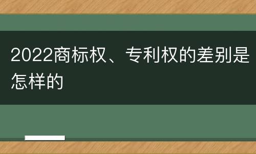2022商标权、专利权的差别是怎样的