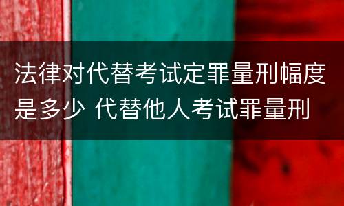 法律对代替考试定罪量刑幅度是多少 代替他人考试罪量刑