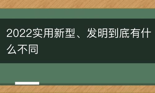 2022实用新型、发明到底有什么不同