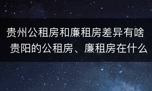 贵州公租房和廉租房差异有啥 贵阳的公租房、廉租房在什么地方?