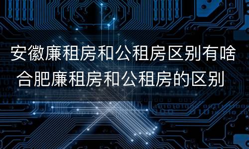 安徽廉租房和公租房区别有啥 合肥廉租房和公租房的区别