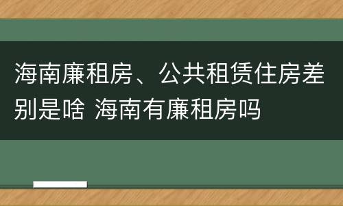 海南廉租房、公共租赁住房差别是啥 海南有廉租房吗