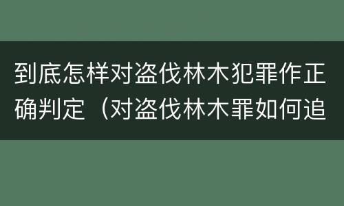 到底怎样对盗伐林木犯罪作正确判定（对盗伐林木罪如何追究法律责任）
