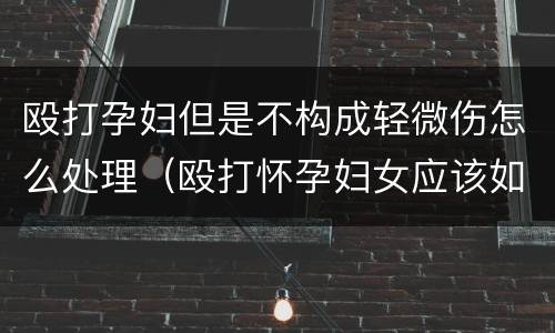 殴打孕妇但是不构成轻微伤怎么处理（殴打怀孕妇女应该如何处理）
