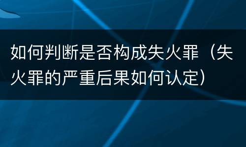 如何判断是否构成失火罪（失火罪的严重后果如何认定）