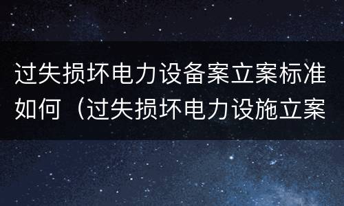 过失损坏电力设备案立案标准如何（过失损坏电力设施立案标准）