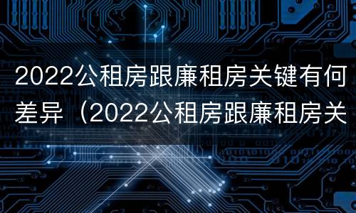 2022公租房跟廉租房关键有何差异（2022公租房跟廉租房关键有何差异呢）
