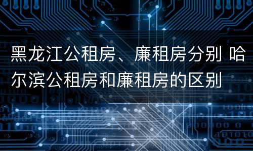 黑龙江公租房、廉租房分别 哈尔滨公租房和廉租房的区别