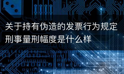 关于持有伪造的发票行为规定刑事量刑幅度是什么样