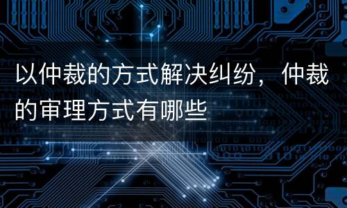 以仲裁的方式解决纠纷，仲裁的审理方式有哪些