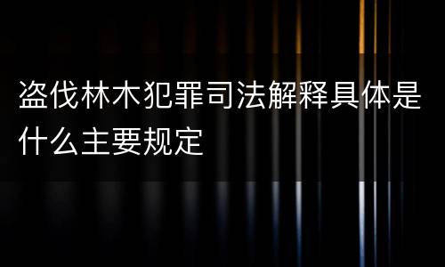 盗伐林木犯罪司法解释具体是什么主要规定