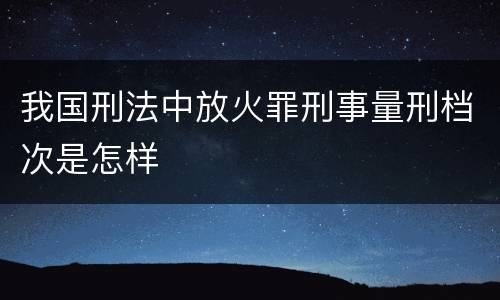 我国刑法中放火罪刑事量刑档次是怎样