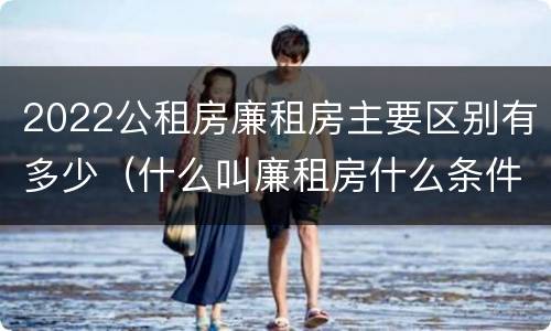 2022公租房廉租房主要区别有多少（什么叫廉租房什么条件什么叫公租房）