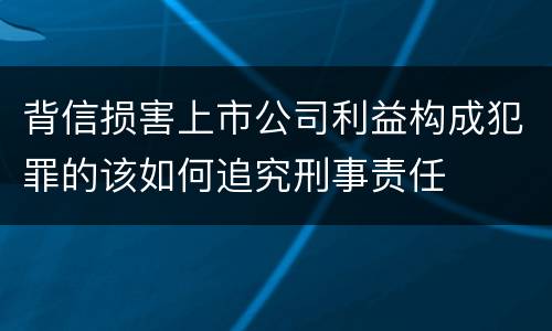 背信损害上市公司利益构成犯罪的该如何追究刑事责任