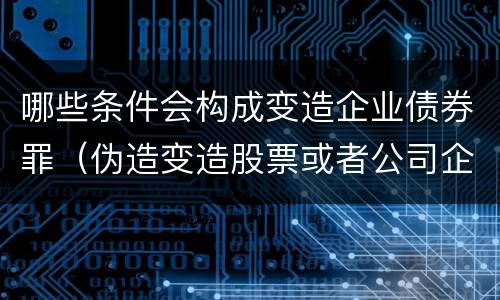 哪些条件会构成变造企业债券罪（伪造变造股票或者公司企业债券）
