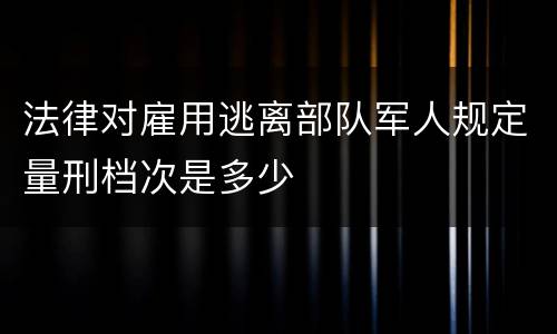 法律对雇用逃离部队军人规定量刑档次是多少
