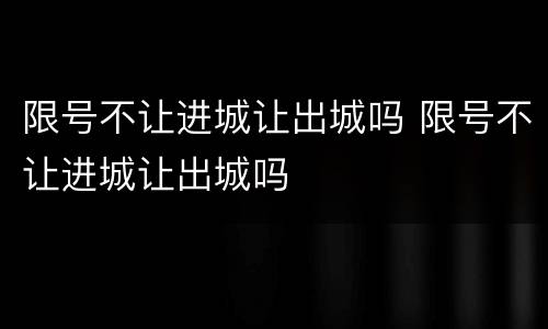 限号不让进城让出城吗 限号不让进城让出城吗