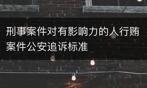 刑事案件对有影响力的人行贿案件公安追诉标准