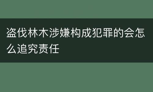 盗伐林木涉嫌构成犯罪的会怎么追究责任